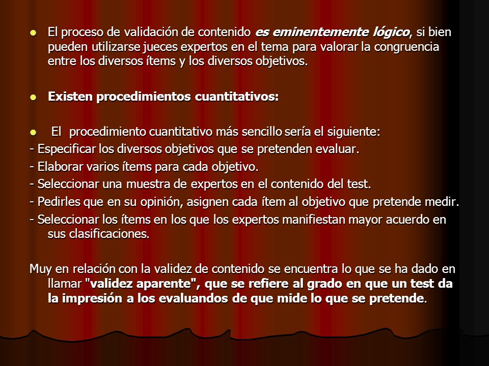 El proceso de validación de contenido es eminentemente lógico, si bien pueden utilizarse jueces expertos en el tema para valorar la congruencia entre los diversos ítems y los diversos objetivos.