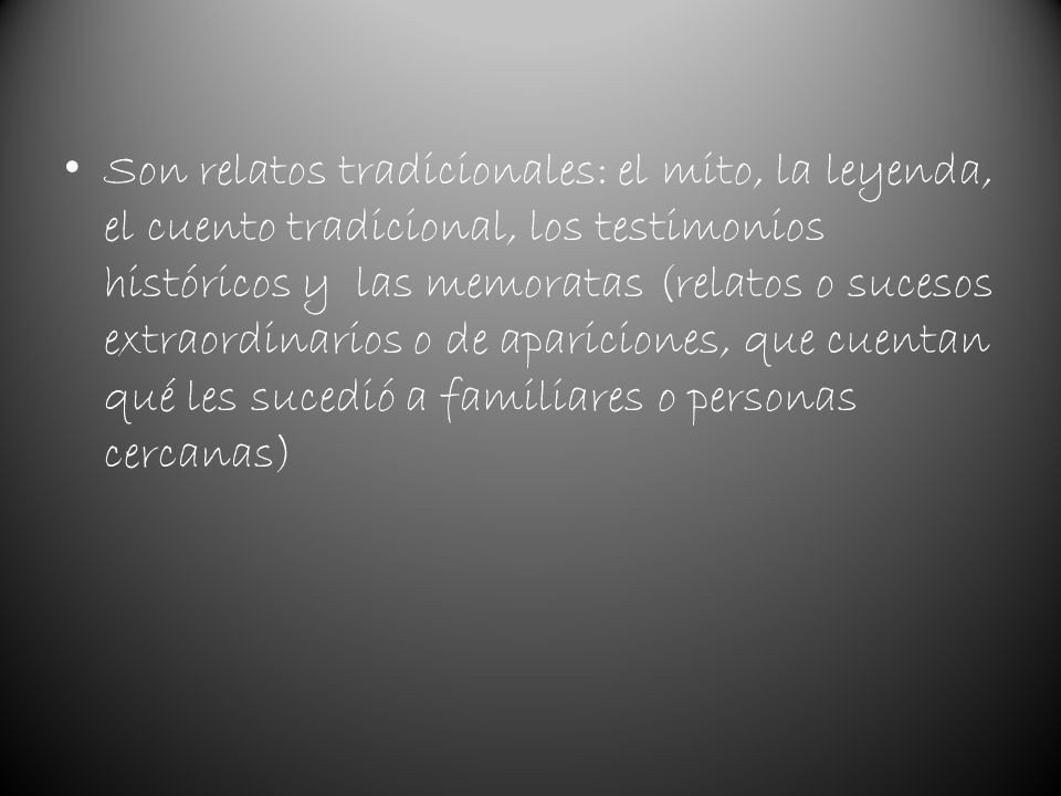 Son relatos tradicionales: el mito, la leyenda, el cuento tradicional, los testimonios históricos y las memoratas (relatos o sucesos extraordinarios o de apariciones, que cuentan qué les sucedió a familiares o personas cercanas)