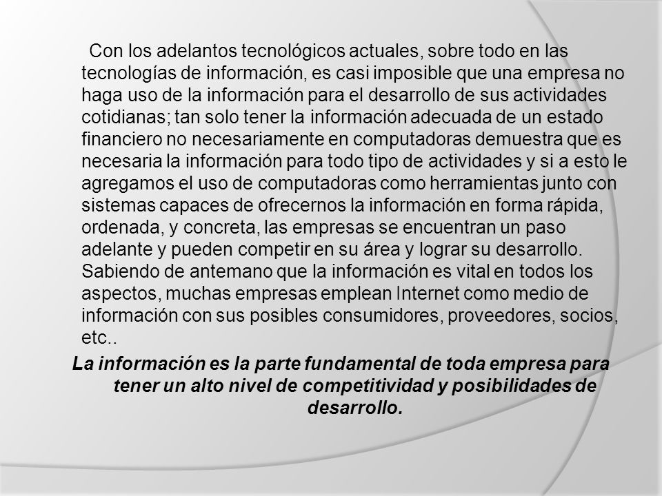Con los adelantos tecnológicos actuales, sobre todo en las tecnologías de información, es casi imposible que una empresa no haga uso de la información para el desarrollo de sus actividades cotidianas; tan solo tener la información adecuada de un estado financiero no necesariamente en computadoras demuestra que es necesaria la información para todo tipo de actividades y si a esto le agregamos el uso de computadoras como herramientas junto con sistemas capaces de ofrecernos la información en forma rápida, ordenada, y concreta, las empresas se encuentran un paso adelante y pueden competir en su área y lograr su desarrollo. Sabiendo de antemano que la información es vital en todos los aspectos, muchas empresas emplean Internet como medio de información con sus posibles consumidores, proveedores, socios, etc.. La información es la parte fundamental de toda empresa para tener un alto nivel de competitividad y posibilidades de desarrollo.