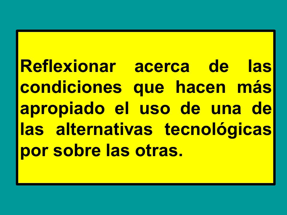 Reflexionar acerca de las condiciones que hacen más apropiado el uso de una de las alternativas tecnológicas por sobre las otras.