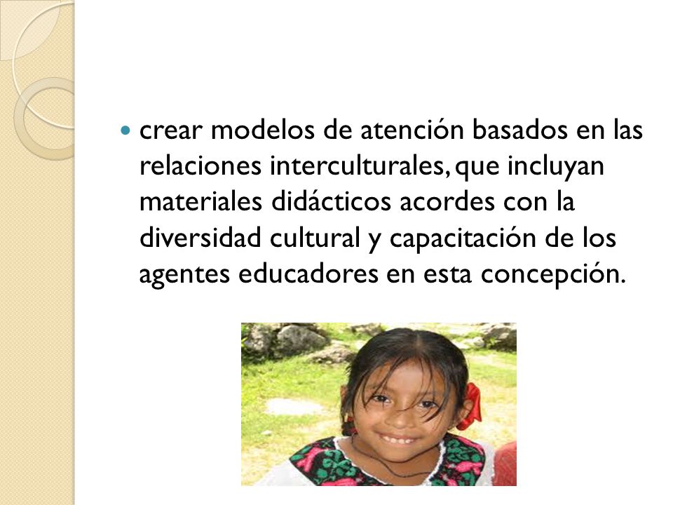 crear modelos de atención basados en las relaciones interculturales, que incluyan materiales didácticos acordes con la diversidad cultural y capacitación de los agentes educadores en esta concepción.