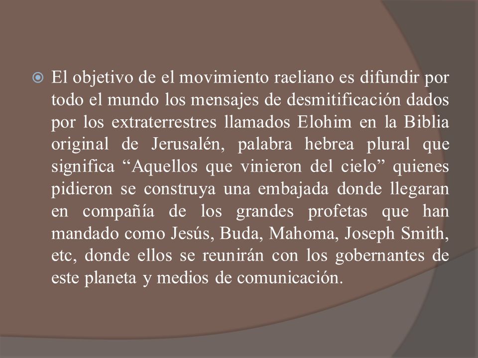 El objetivo de el movimiento raeliano es difundir por todo el mundo los mensajes de desmitificación dados por los extraterrestres llamados Elohim en la Biblia original de Jerusalén, palabra hebrea plural que significa Aquellos que vinieron del cielo quienes pidieron se construya una embajada donde llegaran en compañía de los grandes profetas que han mandado como Jesús, Buda, Mahoma, Joseph Smith, etc, donde ellos se reunirán con los gobernantes de este planeta y medios de comunicación.