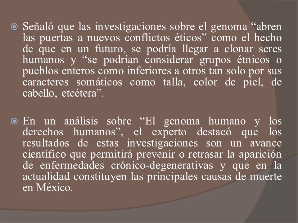 Señaló que las investigaciones sobre el genoma abren las puertas a nuevos conflictos éticos como el hecho de que en un futuro, se podría llegar a clonar seres humanos y se podrían considerar grupos étnicos o pueblos enteros como inferiores a otros tan solo por sus caracteres somáticos como talla, color de piel, de cabello, etcétera .