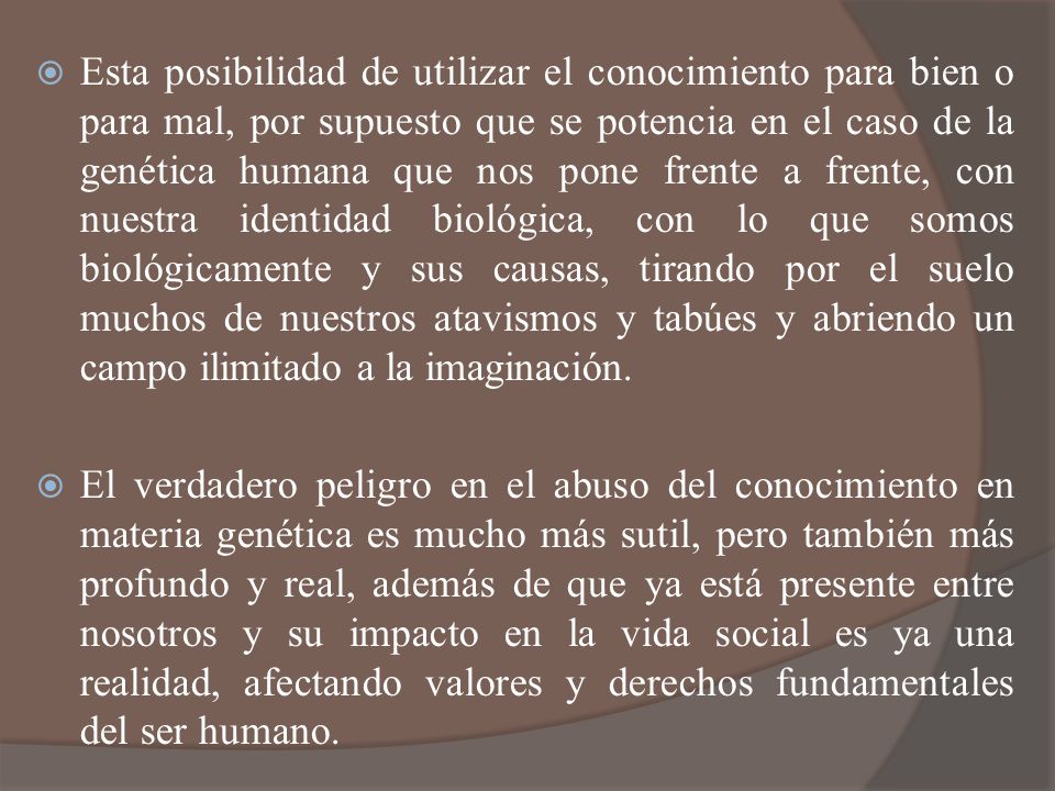Esta posibilidad de utilizar el conocimiento para bien o para mal, por supuesto que se potencia en el caso de la genética humana que nos pone frente a frente, con nuestra identidad biológica, con lo que somos biológicamente y sus causas, tirando por el suelo muchos de nuestros atavismos y tabúes y abriendo un campo ilimitado a la imaginación.