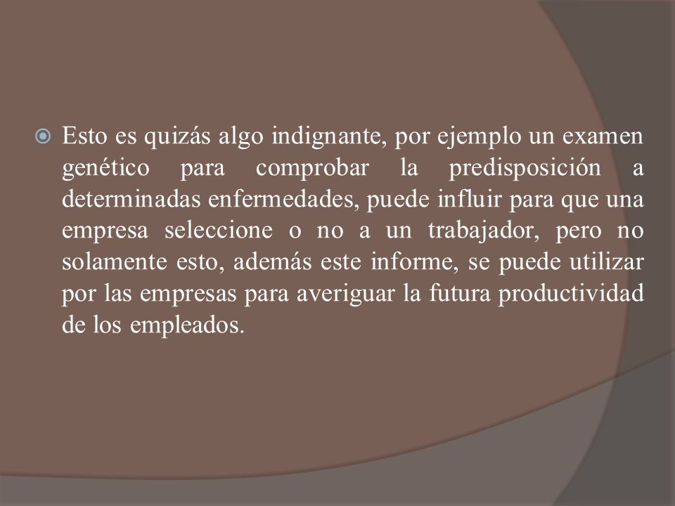 Esto es quizás algo indignante, por ejemplo un examen genético para comprobar la predisposición a determinadas enfermedades, puede influir para que una empresa seleccione o no a un trabajador, pero no solamente esto, además este informe, se puede utilizar por las empresas para averiguar la futura productividad de los empleados.