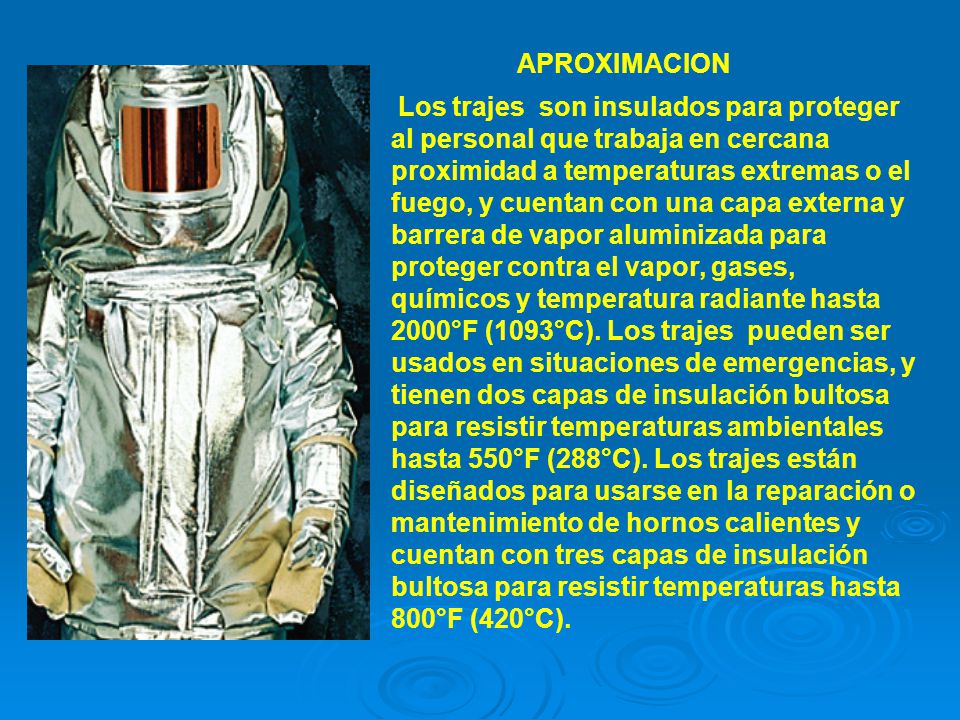 Los trajes son insulados para proteger al personal que trabaja en cercana proximidad a temperaturas extremas o el fuego, y cuentan con una capa externa y barrera de vapor aluminizada para proteger contra el vapor, gases, químicos y temperatura radiante hasta 2000°F (1093°C). Los trajes pueden ser usados en situaciones de emergencias, y tienen dos capas de insulación bultosa para resistir temperaturas ambientales hasta 550°F (288°C). Los trajes están diseñados para usarse en la reparación o mantenimiento de hornos calientes y cuentan con tres capas de insulación bultosa para resistir temperaturas hasta 800°F (420°C).