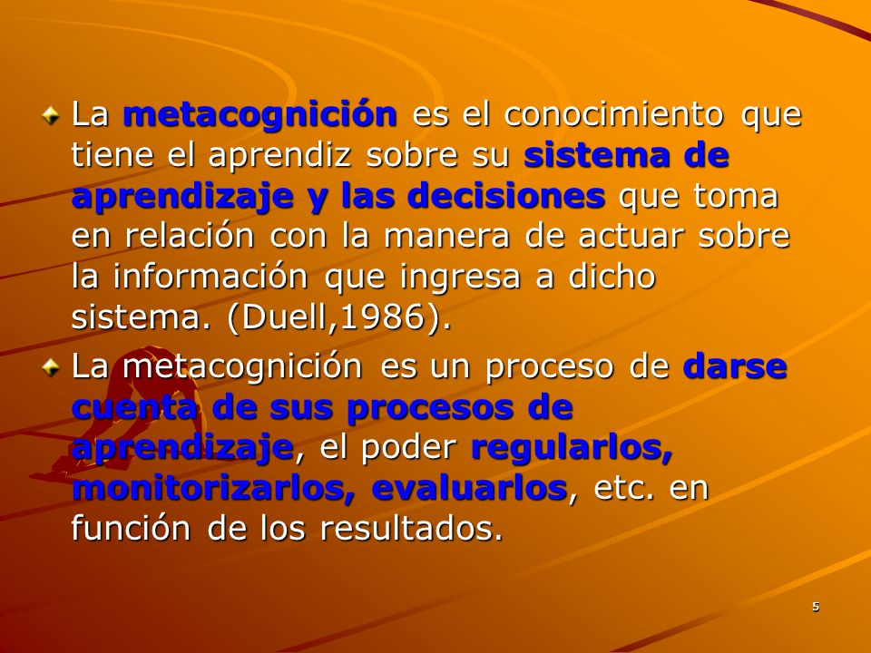 La metacognición es el conocimiento que tiene el aprendiz sobre su sistema de aprendizaje y las decisiones que toma en relación con la manera de actuar sobre la información que ingresa a dicho sistema. (Duell,1986).