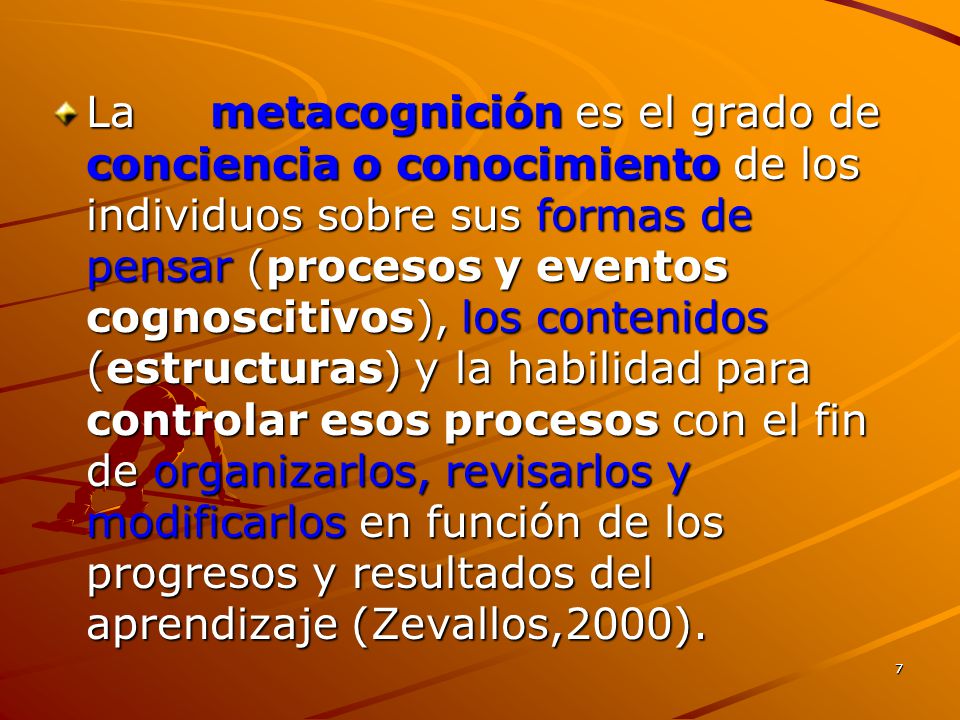 La metacognición es el grado de conciencia o conocimiento de los individuos sobre sus formas de pensar (procesos y eventos cognoscitivos), los contenidos (estructuras) y la habilidad para controlar esos procesos con el fin de organizarlos, revisarlos y modificarlos en función de los progresos y resultados del aprendizaje (Zevallos,2000).