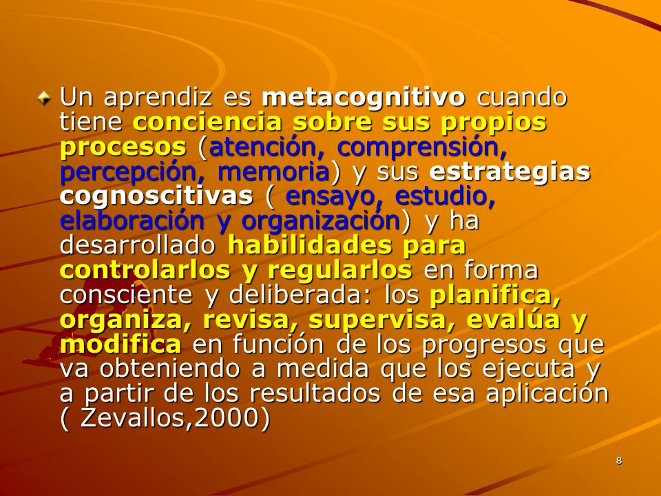 Un aprendiz es metacognitivo cuando tiene conciencia sobre sus propios procesos (atención, comprensión, percepción, memoria) y sus estrategias cognoscitivas ( ensayo, estudio, elaboración y organización) y ha desarrollado habilidades para controlarlos y regularlos en forma consciente y deliberada: los planifica, organiza, revisa, supervisa, evalúa y modifica en función de los progresos que va obteniendo a medida que los ejecuta y a partir de los resultados de esa aplicación ( Zevallos,2000)
