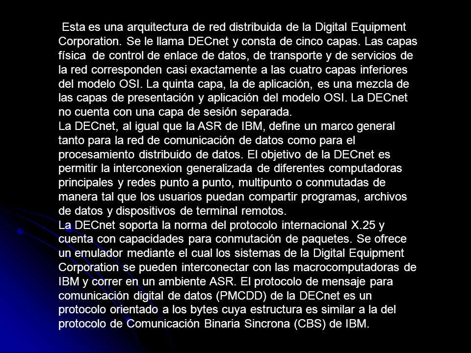 Esta es una arquitectura de red distribuida de la Digital Equipment Corporation. Se le llama DECnet y consta de cinco capas. Las capas física de control de enlace de datos, de transporte y de servicios de la red corresponden casi exactamente a las cuatro capas inferiores del modelo OSI. La quinta capa, la de aplicación, es una mezcla de las capas de presentación y aplicación del modelo OSI. La DECnet no cuenta con una capa de sesión separada.