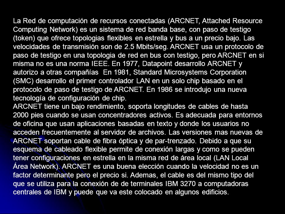 La Red de computación de recursos conectadas (ARCNET, Attached Resource Computing Network) es un sistema de red banda base, con paso de testigo (token) que ofrece topologias flexibles en estrella y bus a un precio bajo. Las velocidades de transmisión son de 2.5 Mbits/seg. ARCNET usa un protocolo de paso de testigo en una topologia de red en bus con testigo, pero ARCNET en si misma no es una norma IEEE. En 1977, Datapoint desarrollo ARCNET y autorizo a otras compañías En 1981, Standard Microsystems Corporation (SMC) desarrollo el primer controlador LAN en un solo chip basado en el protocolo de paso de testigo de ARCNET. En 1986 se introdujo una nueva tecnología de configuración de chip.