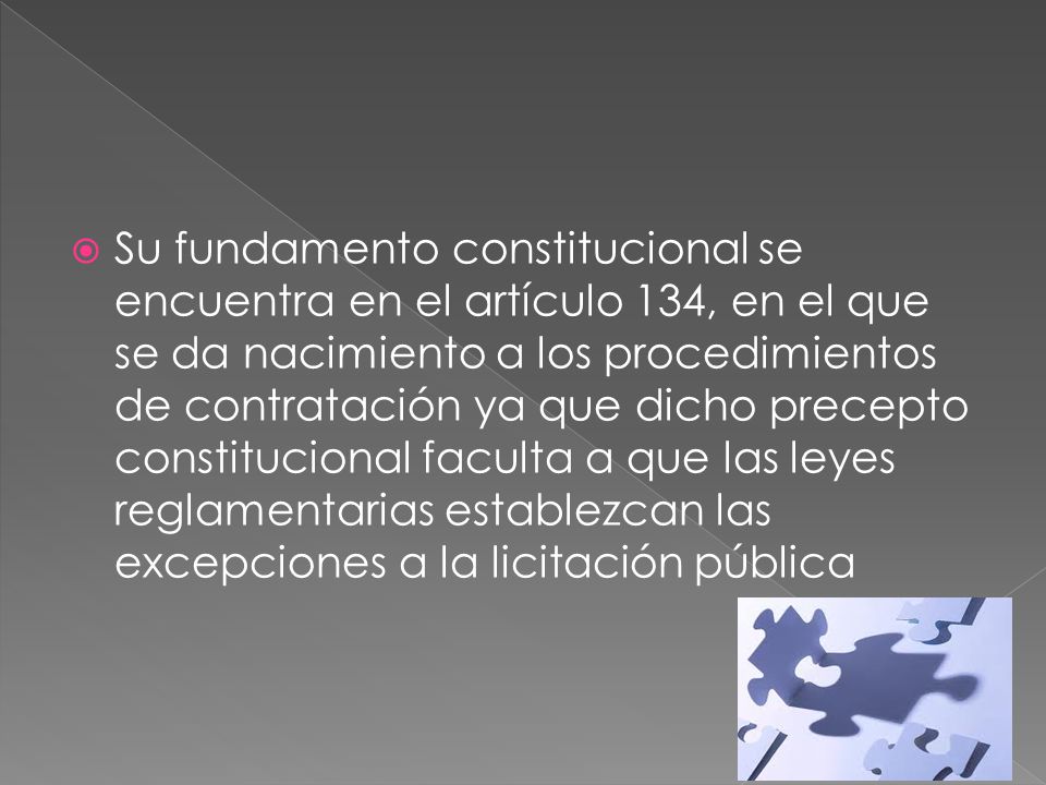 Su fundamento constitucional se encuentra en el artículo 134, en el que se da nacimiento a los procedimientos de contratación ya que dicho precepto constitucional faculta a que las leyes reglamentarias establezcan las excepciones a la licitación pública