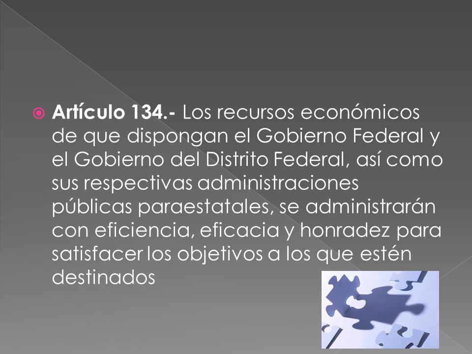 Artículo Los recursos económicos de que dispongan el Gobierno Federal y el Gobierno del Distrito Federal, así como sus respectivas administraciones públicas paraestatales, se administrarán con eficiencia, eficacia y honradez para satisfacer los objetivos a los que estén destinados