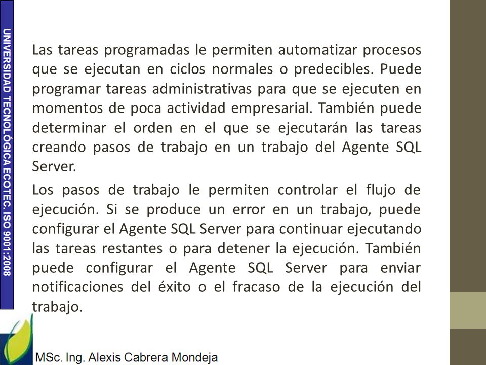 Las tareas programadas le permiten automatizar procesos que se ejecutan en ciclos normales o predecibles. Puede programar tareas administrativas para que se ejecuten en momentos de poca actividad empresarial. También puede determinar el orden en el que se ejecutarán las tareas creando pasos de trabajo en un trabajo del Agente SQL Server.