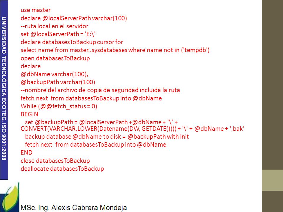 use master varchar(100) --ruta local en el servidor = E:\ declare databasesToBackup cursor for select name from master..sysdatabases where name not in ( tempdb ) open databasesToBackup  varchar(100) --nombre del archivo de copia de seguridad incluida la ruta fetch next from databasesToBackup While = 0) BEGIN  + \ + CONVERT(VARCHAR,LOWER(Datename(DW, GETDATE()))) + \ + .bak backup to disk with init END close databasesToBackup deallocate databasesToBackup