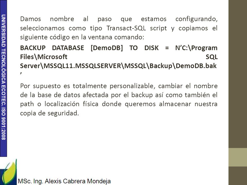 Damos nombre al paso que estamos configurando, seleccionamos como tipo Transact-SQL script y copiamos el siguiente código en la ventana comando: BACKUP DATABASE [DemoDB] TO DISK = N’C:\Program Files\Microsoft SQL Server\MSSQL11.MSSQLSERVER\MSSQL\Backup\DemoDB.bak’ Por supuesto es totalmente personalizable, cambiar el nombre de la base de datos afectada por el backup así como también el path o localización física donde queremos almacenar nuestra copia de seguridad.