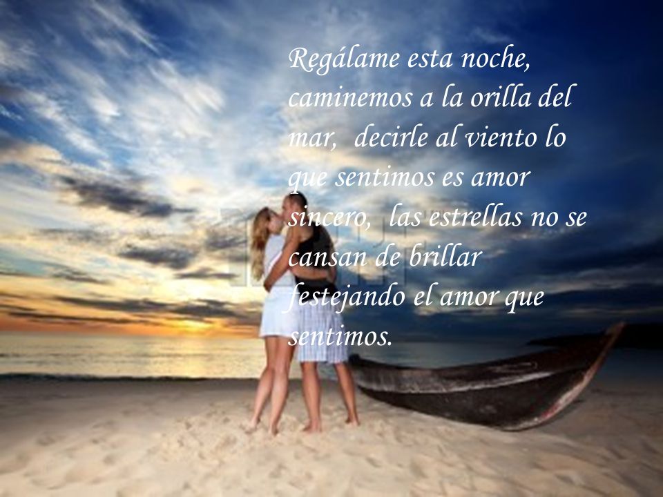 Regálame esta noche, caminemos a la orilla del mar, decirle al viento lo que sentimos es amor sincero, las estrellas no se cansan de brillar festejando el amor que sentimos.