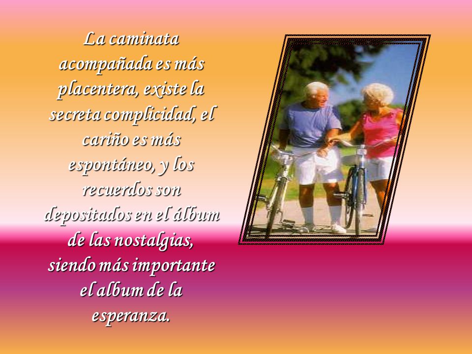 La caminata acompañada es más placentera, existe la secreta complicidad, el cariño es más espontáneo, y los recuerdos son depositados en el álbum de las nostalgias, siendo más importante el album de la esperanza.