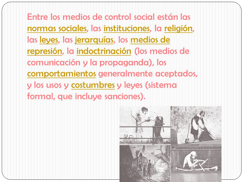 Entre los medios de control social están las normas sociales, las instituciones, la religión, las leyes, las jerarquías, los medios de represión, la indoctrinación (los medios de comunicación y la propaganda), los comportamientos generalmente aceptados, y los usos y costumbres y leyes (sistema formal, que incluye sanciones).