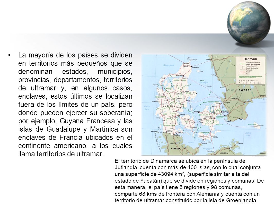 La mayoría de los países se dividen en territorios más pequeños que se denominan estados, municipios, provincias, departamentos, territorios de ultramar y, en algunos casos, enclaves; estos últimos se localizan fuera de los límites de un país, pero donde pueden ejercer su soberanía; por ejemplo, Guyana Francesa y las islas de Guadalupe y Martinica son enclaves de Francia ubicados en el continente americano, a los cuales llama territorios de ultramar.