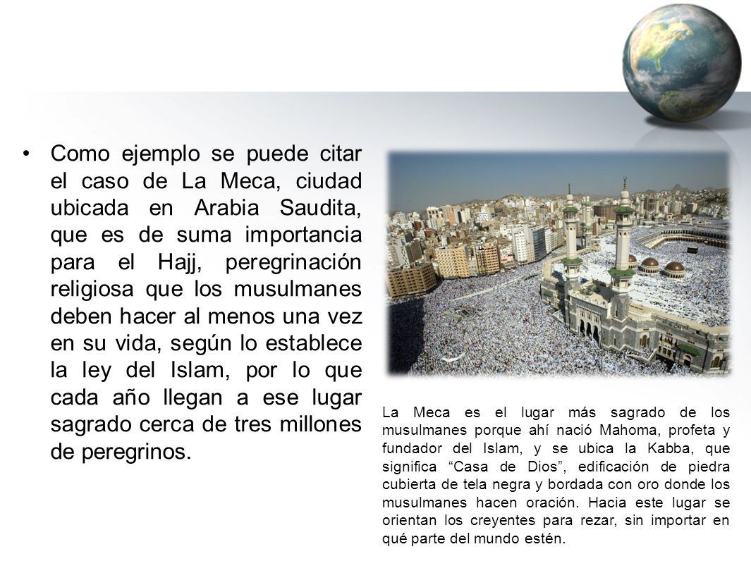 Como ejemplo se puede citar el caso de La Meca, ciudad ubicada en Arabia Saudita, que es de suma importancia para el Hajj, peregrinación religiosa que los musulmanes deben hacer al menos una vez en su vida, según lo establece la ley del Islam, por lo que cada año llegan a ese lugar sagrado cerca de tres millones de peregrinos.