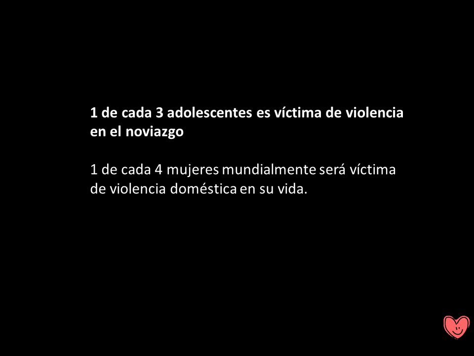 1 de cada 3 adolescentes es víctima de violencia en el noviazgo 1 de cada 4 mujeres mundialmente será víctima de violencia doméstica en su vida.