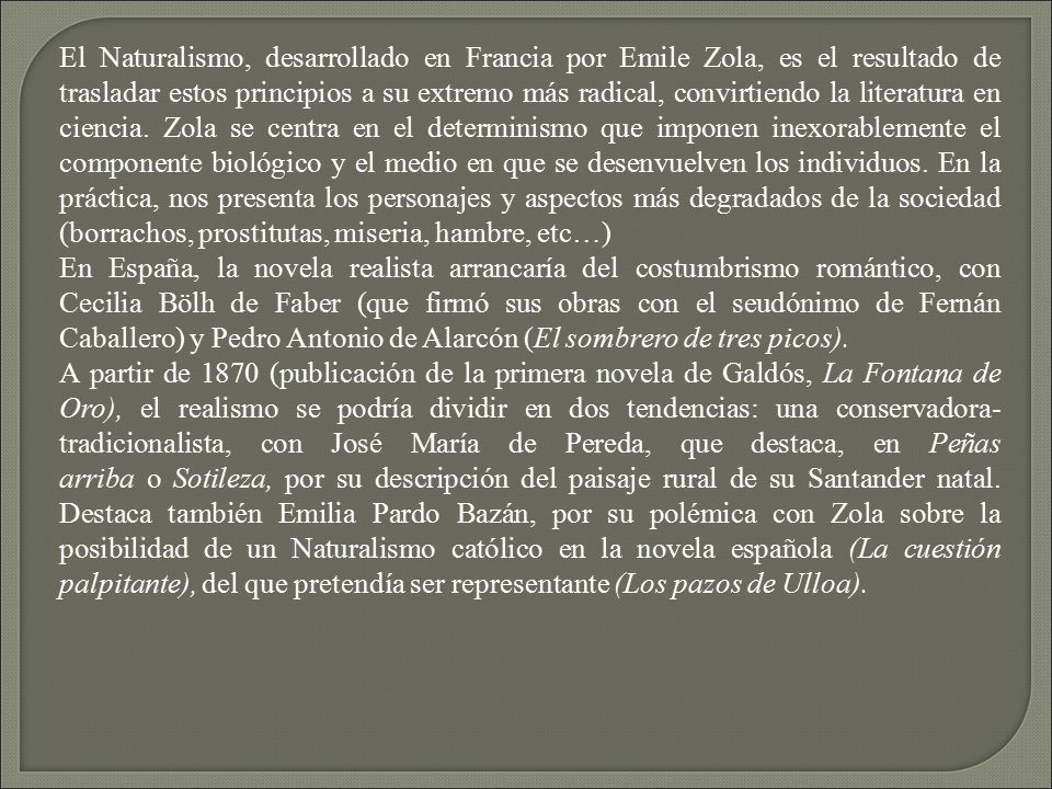 El Naturalismo, desarrollado en Francia por Emile Zola, es el resultado de trasladar estos principios a su extremo más radical, convirtiendo la literatura en ciencia. Zola se centra en el determinismo que imponen inexorablemente el componente biológico y el medio en que se desenvuelven los individuos. En la práctica, nos presenta los personajes y aspectos más degradados de la sociedad (borrachos, prostitutas, miseria, hambre, etc…)