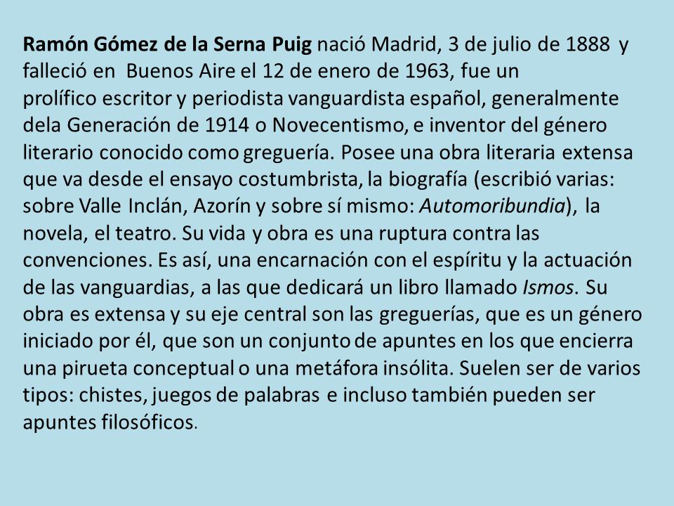 Ramón Gómez de la Serna Puig nació Madrid, 3 de julio de 1888 y falleció en Buenos Aire el 12 de enero de 1963, fue un prolífico escritor y periodista vanguardista español, generalmente dela Generación de 1914 o Novecentismo, e inventor del género literario conocido como greguería.