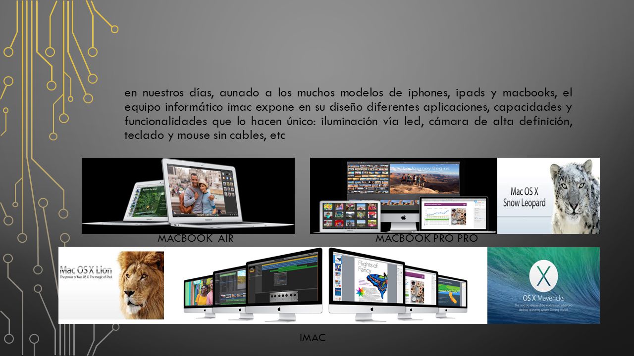 en nuestros días, aunado a los muchos modelos de iphones, ipads y macbooks, el equipo informático imac expone en su diseño diferentes aplicaciones, capacidades y funcionalidades que lo hacen único: iluminación vía led, cámara de alta definición, teclado y mouse sin cables, etc