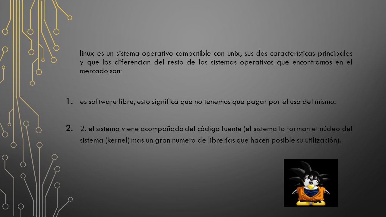 linux es un sistema operativo compatible con unix, sus dos características principales y que los diferencian del resto de los sistemas operativos que encontramos en el mercado son:
