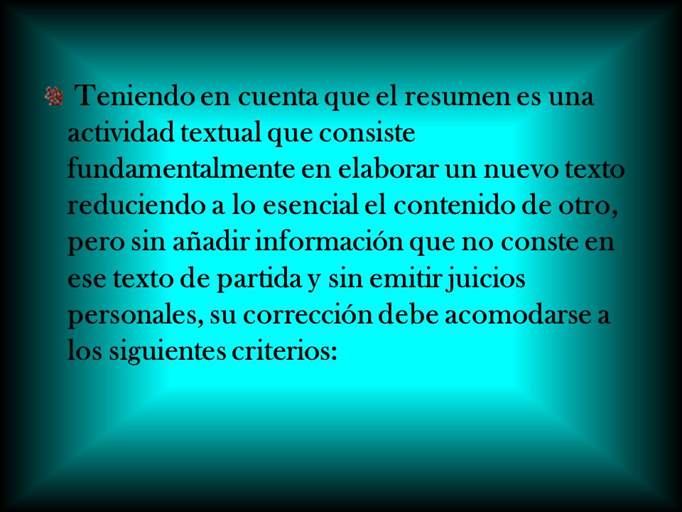 Teniendo en cuenta que el resumen es una actividad textual que consiste fundamentalmente en elaborar un nuevo texto reduciendo a lo esencial el contenido de otro, pero sin añadir información que no conste en ese texto de partida y sin emitir juicios personales, su corrección debe acomodarse a los siguientes criterios: