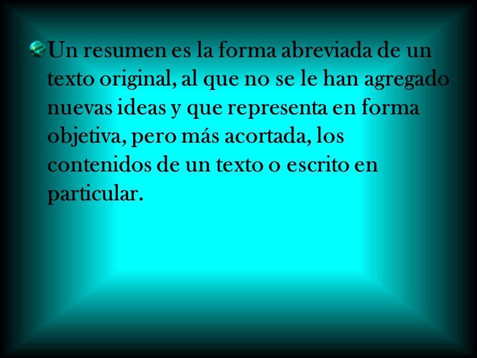 Un resumen es la forma abreviada de un texto original, al que no se le han agregado nuevas ideas y que representa en forma objetiva, pero más acortada, los contenidos de un texto o escrito en particular.