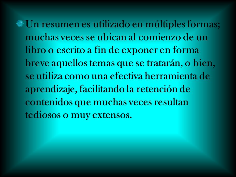 Un resumen es utilizado en múltiples formas; muchas veces se ubican al comienzo de un libro o escrito a fin de exponer en forma breve aquellos temas que se tratarán, o bien, se utiliza como una efectiva herramienta de aprendizaje, facilitando la retención de contenidos que muchas veces resultan tediosos o muy extensos.