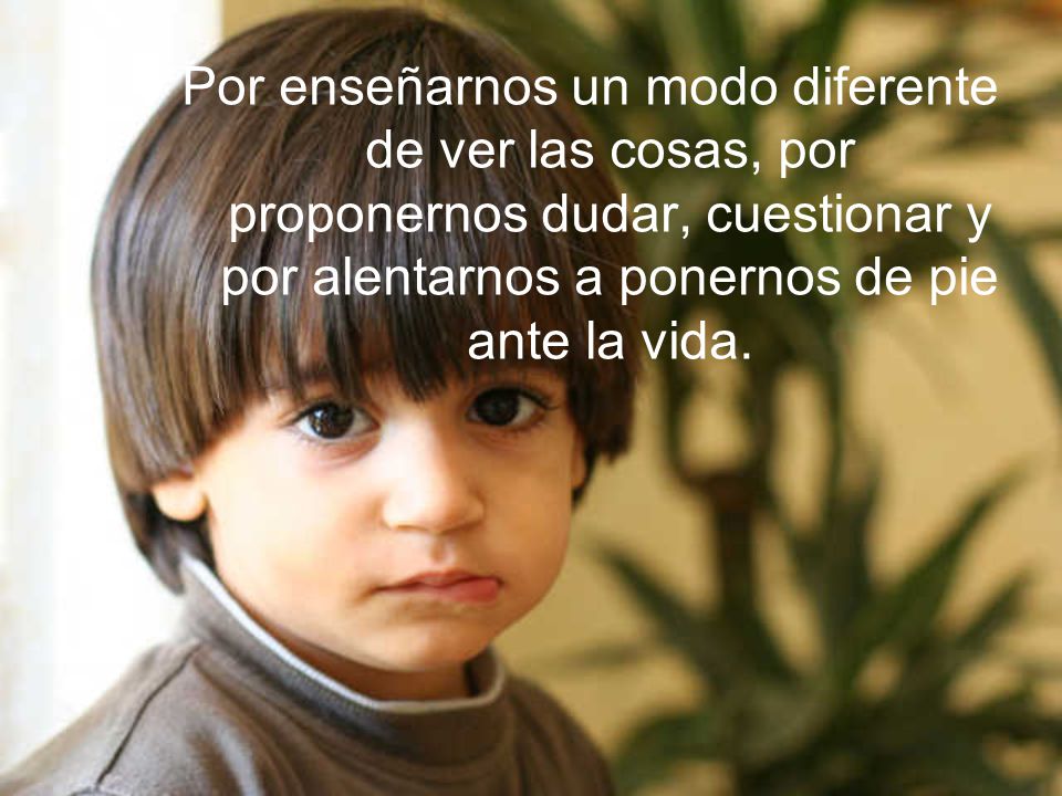 Por enseñarnos un modo diferente de ver las cosas, por proponernos dudar, cuestionar y por alentarnos a ponernos de pie ante la vida.