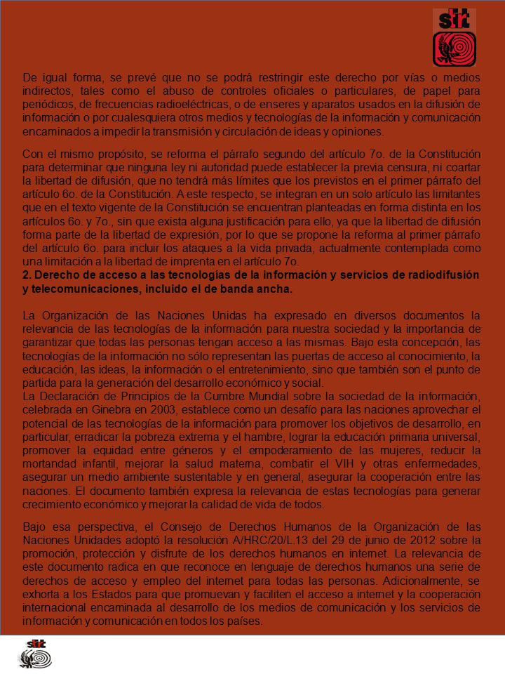 De igual forma, se prevé que no se podrá restringir este derecho por vías o medios indirectos, tales como el abuso de controles oficiales o particulares, de papel para periódicos, de frecuencias radioeléctricas, o de enseres y aparatos usados en la difusión de información o por cualesquiera otros medios y tecnologías de la información y comunicación encaminados a impedir la transmisión y circulación de ideas y opiniones.