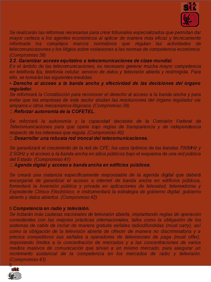 Se realizarán las reformas necesarias para crear tribunales especializados que permitan dar mayor certeza a los agentes económicos al aplicar de manera más eficaz y técnicamente informada los complejos marcos normativos que regulan las actividades de telecomunicaciones y los litigios sobre violaciones a las normas de competencia económica. (Compromiso 38)