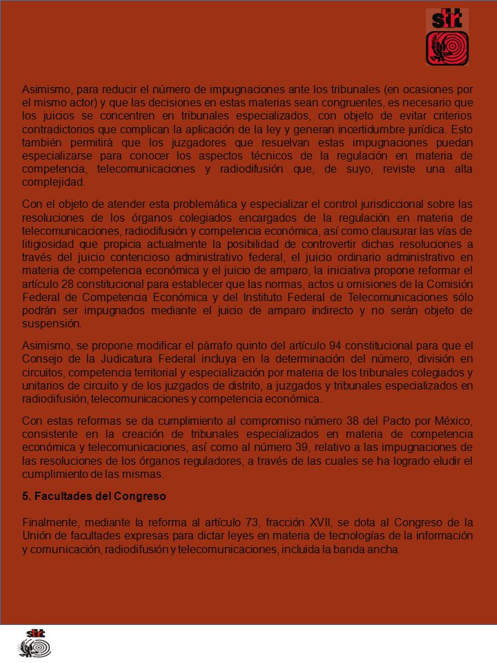 Asimismo, para reducir el número de impugnaciones ante los tribunales (en ocasiones por el mismo actor) y que las decisiones en estas materias sean congruentes, es necesario que los juicios se concentren en tribunales especializados, con objeto de evitar criterios contradictorios que complican la aplicación de la ley y generan incertidumbre jurídica. Esto también permitirá que los juzgadores que resuelvan estas impugnaciones puedan especializarse para conocer los aspectos técnicos de la regulación en materia de competencia, telecomunicaciones y radiodifusión que, de suyo, reviste una alta complejidad.