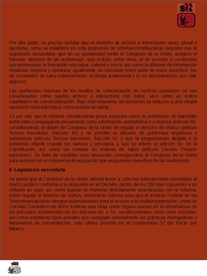Por otra parte, es preciso señalar que el derecho de acceso a información veraz, plural y oportuna, como se establece en esta propuesta de reforma constitucional, requiere que la legislación secundaria, que en su oportunidad emita el Congreso de la Unión, asegure el llamado ‘derecho de las audiencias’, que incluye, entre otros, el de acceder a contenidos que promuevan la formación educativa, cultural y cívica, así como la difusión de información imparcial, objetiva y oportuna; igualmente, se conciben como parte de estos derechos, los de contenidos de sano esparcimiento, ecología audiovisual y la no discriminación, por citar algunos.