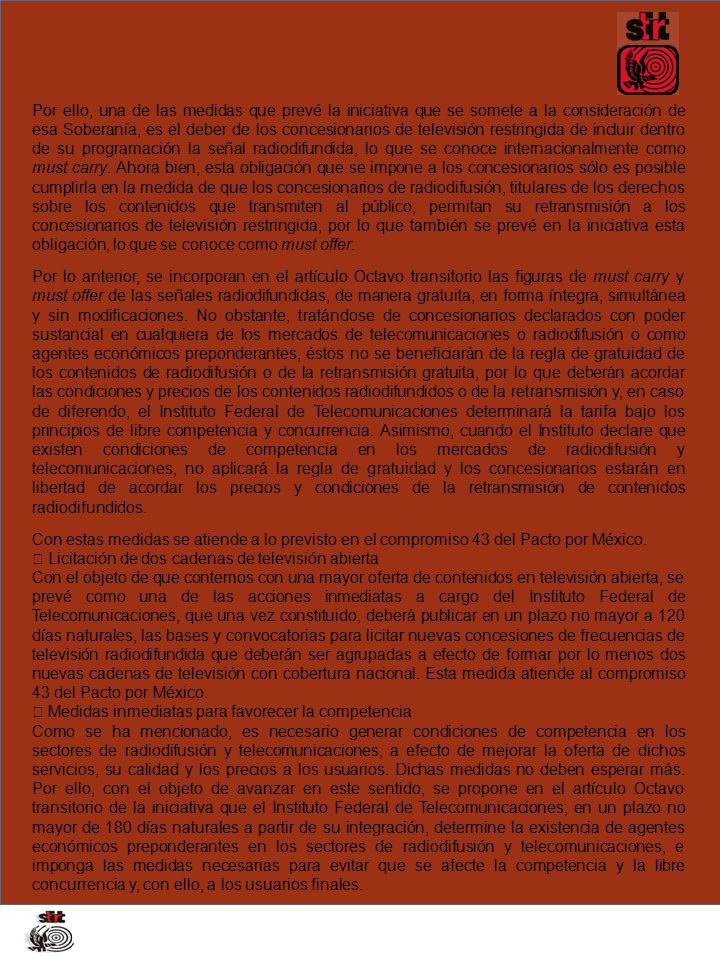 Por ello, una de las medidas que prevé la iniciativa que se somete a la consideración de esa Soberanía, es el deber de los concesionarios de televisión restringida de incluir dentro de su programación la señal radiodifundida, lo que se conoce internacionalmente como must carry. Ahora bien, esta obligación que se impone a los concesionarios sólo es posible cumplirla en la medida de que los concesionarios de radiodifusión, titulares de los derechos sobre los contenidos que transmiten al público, permitan su retransmisión a los concesionarios de televisión restringida, por lo que también se prevé en la iniciativa esta obligación, lo que se conoce como must offer.