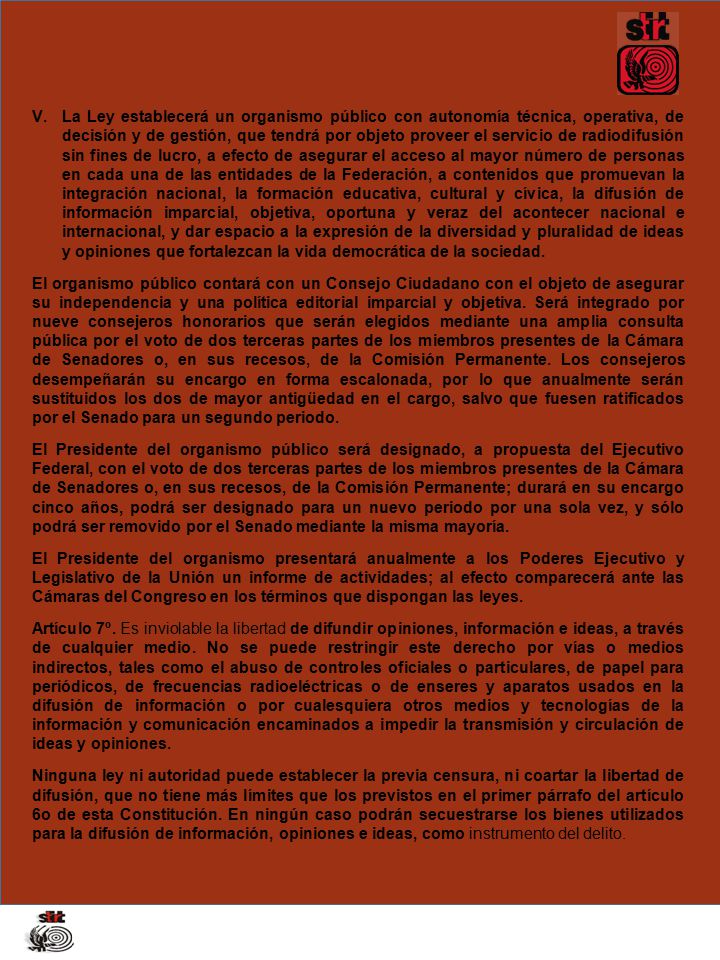 La Ley establecerá un organismo público con autonomía técnica, operativa, de decisión y de gestión, que tendrá por objeto proveer el servicio de radiodifusión sin fines de lucro, a efecto de asegurar el acceso al mayor número de personas en cada una de las entidades de la Federación, a contenidos que promuevan la integración nacional, la formación educativa, cultural y cívica, la difusión de información imparcial, objetiva, oportuna y veraz del acontecer nacional e internacional, y dar espacio a la expresión de la diversidad y pluralidad de ideas y opiniones que fortalezcan la vida democrática de la sociedad.