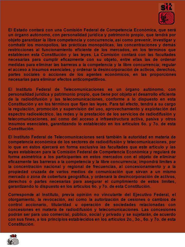 El Estado contará con una Comisión Federal de Competencia Económica, que será un órgano autónomo, con personalidad jurídica y patrimonio propio, que tendrá por objeto garantizar la libre competencia y concurrencia, así como prevenir, investigar y combatir los monopolios, las prácticas monopólicas, las concentraciones y demás restricciones al funcionamiento eficiente de los mercados, en los términos que establecen esta Constitución y las leyes. La Comisión contará con las facultades necesarias para cumplir eficazmente con su objeto, entre ellas las de ordenar medidas para eliminar las barreras a la competencia y la libre concurrencia; regular el acceso a insumos esenciales, y ordenar la desincorporación de activos, derechos, partes sociales o acciones de los agentes económicos, en las proporciones necesarias para eliminar efectos anticompetitivos.
