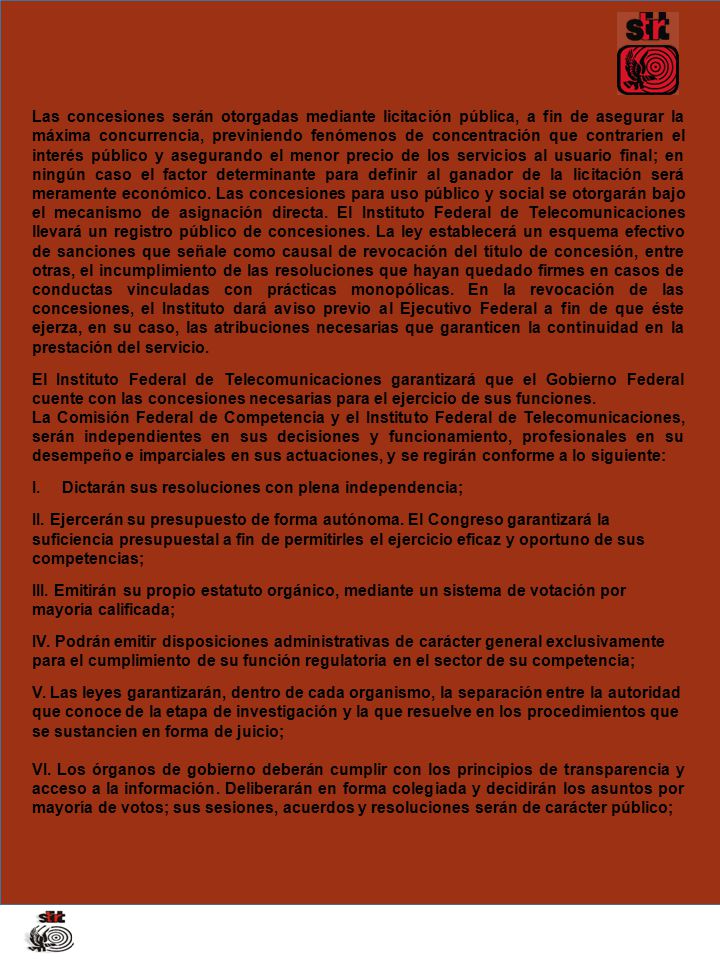 Las concesiones serán otorgadas mediante licitación pública, a fin de asegurar la máxima concurrencia, previniendo fenómenos de concentración que contraríen el interés público y asegurando el menor precio de los servicios al usuario final; en ningún caso el factor determinante para definir al ganador de la licitación será meramente económico. Las concesiones para uso público y social se otorgarán bajo el mecanismo de asignación directa. El Instituto Federal de Telecomunicaciones llevará un registro público de concesiones. La ley establecerá un esquema efectivo de sanciones que señale como causal de revocación del título de concesión, entre otras, el incumplimiento de las resoluciones que hayan quedado firmes en casos de conductas vinculadas con prácticas monopólicas. En la revocación de las concesiones, el Instituto dará aviso previo al Ejecutivo Federal a fin de que éste ejerza, en su caso, las atribuciones necesarias que garanticen la continuidad en la prestación del servicio.