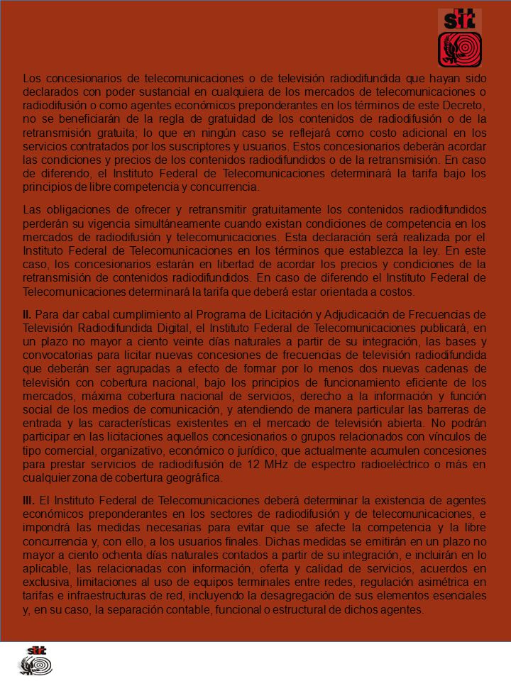 Los concesionarios de telecomunicaciones o de televisión radiodifundida que hayan sido declarados con poder sustancial en cualquiera de los mercados de telecomunicaciones o radiodifusión o como agentes económicos preponderantes en los términos de este Decreto, no se beneficiarán de la regla de gratuidad de los contenidos de radiodifusión o de la retransmisión gratuita; lo que en ningún caso se reflejará como costo adicional en los servicios contratados por los suscriptores y usuarios. Estos concesionarios deberán acordar las condiciones y precios de los contenidos radiodifundidos o de la retransmisión. En caso de diferendo, el Instituto Federal de Telecomunicaciones determinará la tarifa bajo los principios de libre competencia y concurrencia.