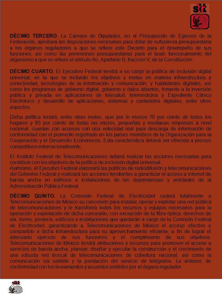 DÉCIMO TERCERO. La Cámara de Diputados, en el Presupuesto de Egresos de la Federación, aprobará las disposiciones necesarias para dotar de suficiencia presupuestaria a los órganos reguladores a que se refiere este Decreto para el desempeño de sus funciones, así como las previsiones presupuestarias para el buen funcionamiento del organismo a que se refiere el artículo 6o, Apartado B, fracción V, de la Constitución.