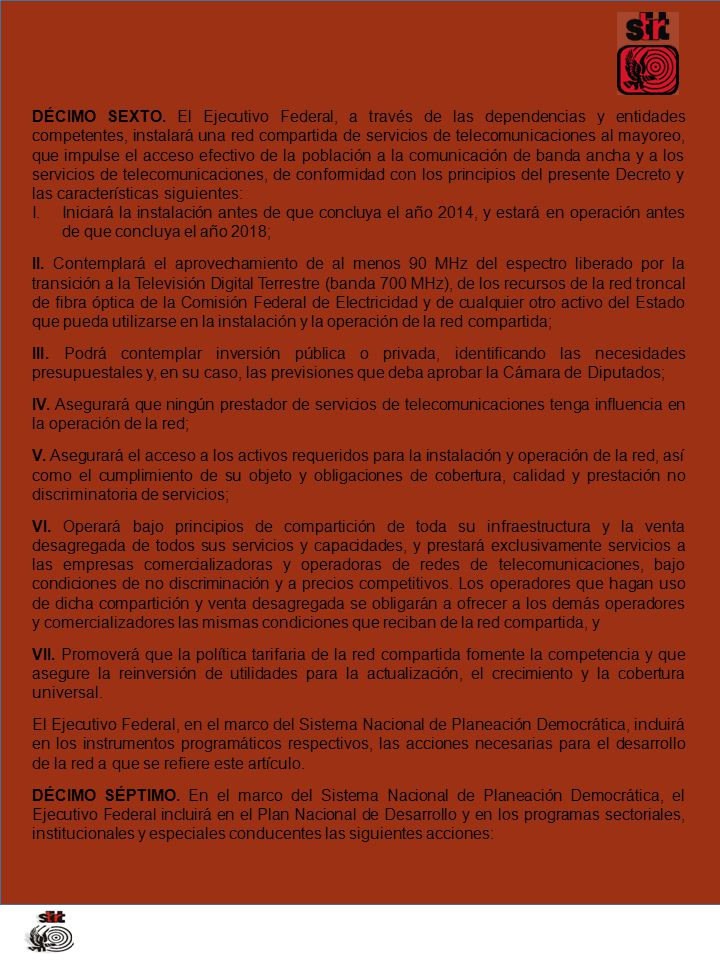 DÉCIMO SEXTO. El Ejecutivo Federal, a través de las dependencias y entidades competentes, instalará una red compartida de servicios de telecomunicaciones al mayoreo, que impulse el acceso efectivo de la población a la comunicación de banda ancha y a los servicios de telecomunicaciones, de conformidad con los principios del presente Decreto y las características siguientes: