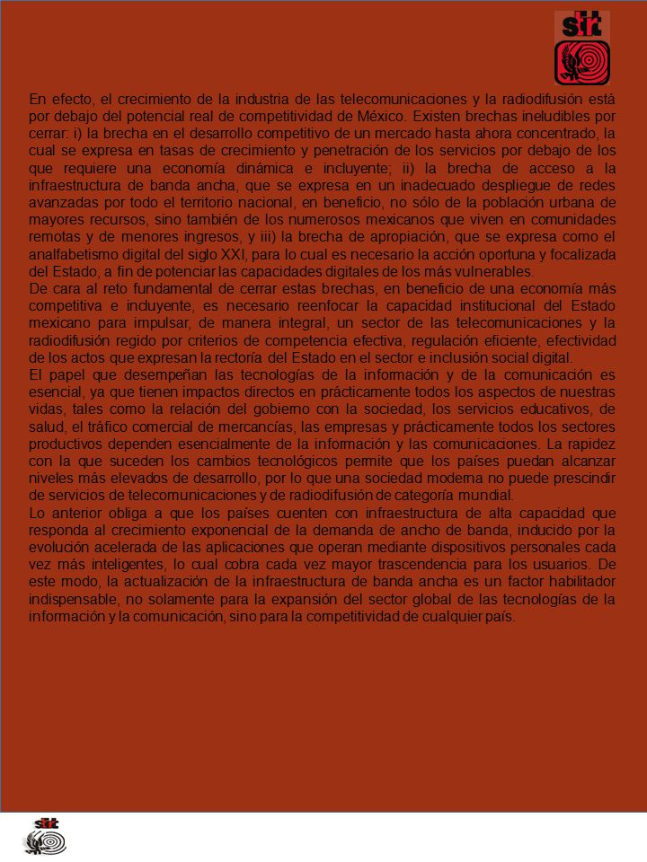 En efecto, el crecimiento de la industria de las telecomunicaciones y la radiodifusión está por debajo del potencial real de competitividad de México. Existen brechas ineludibles por cerrar: i) la brecha en el desarrollo competitivo de un mercado hasta ahora concentrado, la cual se expresa en tasas de crecimiento y penetración de los servicios por debajo de los que requiere una economía dinámica e incluyente; ii) la brecha de acceso a la infraestructura de banda ancha, que se expresa en un inadecuado despliegue de redes avanzadas por todo el territorio nacional, en beneficio, no sólo de la población urbana de mayores recursos, sino también de los numerosos mexicanos que viven en comunidades remotas y de menores ingresos, y iii) la brecha de apropiación, que se expresa como el analfabetismo digital del siglo XXI, para lo cual es necesario la acción oportuna y focalizada del Estado, a fin de potenciar las capacidades digitales de los más vulnerables.