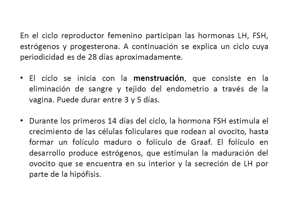 En el ciclo reproductor femenino participan las hormonas LH, FSH, estrógenos y progesterona. A continuación se explica un ciclo cuya periodicidad es de 28 días aproximadamente.