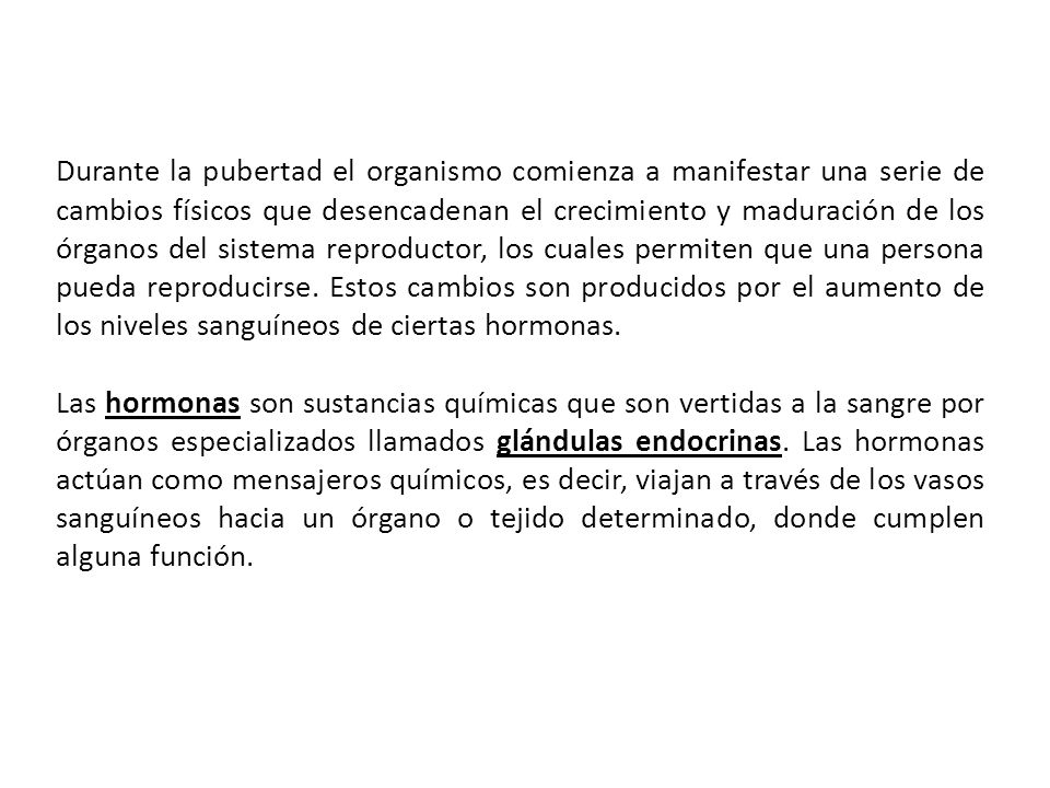 Durante la pubertad el organismo comienza a manifestar una serie de cambios físicos que desencadenan el crecimiento y maduración de los órganos del sistema reproductor, los cuales permiten que una persona pueda reproducirse. Estos cambios son producidos por el aumento de los niveles sanguíneos de ciertas hormonas.