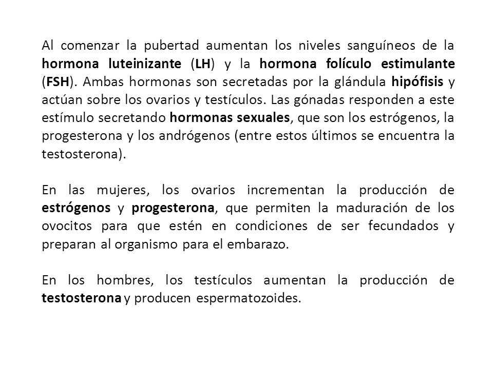 Al comenzar la pubertad aumentan los niveles sanguíneos de la hormona luteinizante (LH) y la hormona folículo estimulante (FSH). Ambas hormonas son secretadas por la glándula hipófisis y actúan sobre los ovarios y testículos. Las gónadas responden a este estímulo secretando hormonas sexuales, que son los estrógenos, la progesterona y los andrógenos (entre estos últimos se encuentra la testosterona).