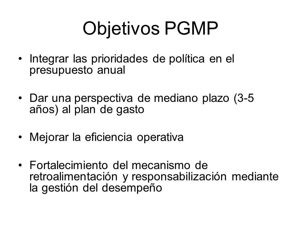 Objetivos PGMP Integrar las prioridades de política en el presupuesto anual. Dar una perspectiva de mediano plazo (3-5 años) al plan de gasto.